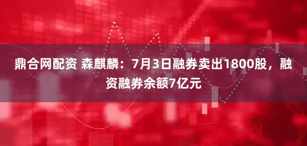 鼎合网配资 森麒麟：7月3日融券卖出1800股，融资融券余额7亿元