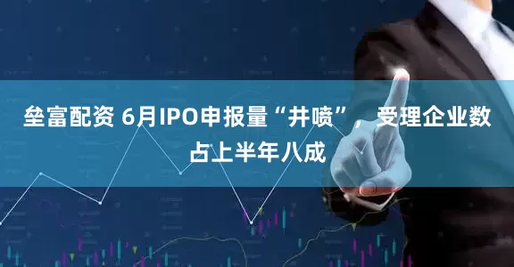 垒富配资 6月IPO申报量“井喷”，受理企业数占上半年八成