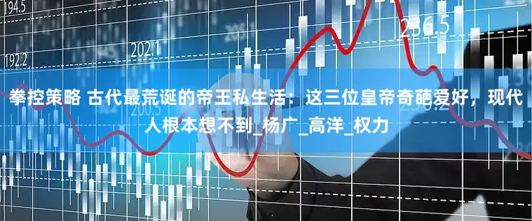 拳控策略 古代最荒诞的帝王私生活：这三位皇帝奇葩爱好，现代人根本想不到_杨广_高洋_权力