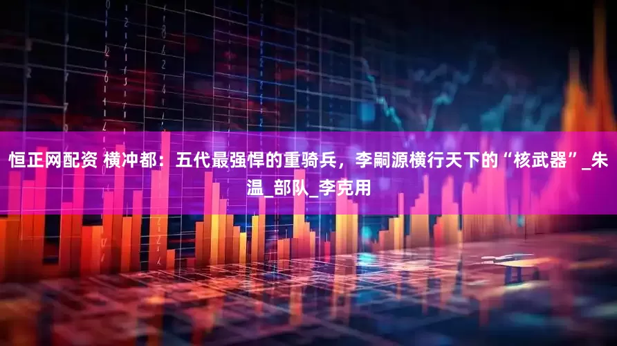 恒正网配资 横冲都：五代最强悍的重骑兵，李嗣源横行天下的“核武器”_朱温_部队_李克用