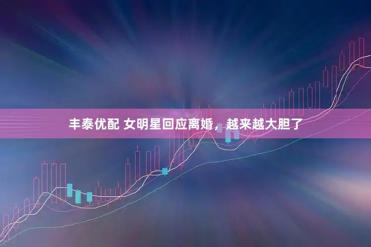丰泰优配 女明星回应离婚，越来越大胆了
