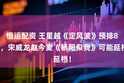 恒运配资 王星越《定风波》预排8月，宋威龙赵今麦《骄阳似我》可能延档！