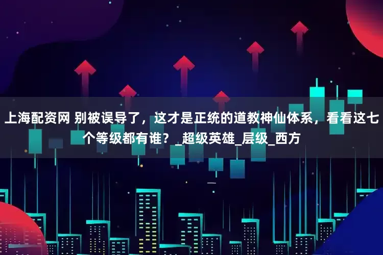 上海配资网 别被误导了，这才是正统的道教神仙体系，看看这七个等级都有谁？_超级英雄_层级_西方