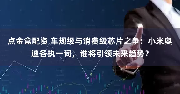 点金盒配资 车规级与消费级芯片之争：小米奥迪各执一词，谁将引领未来趋势？