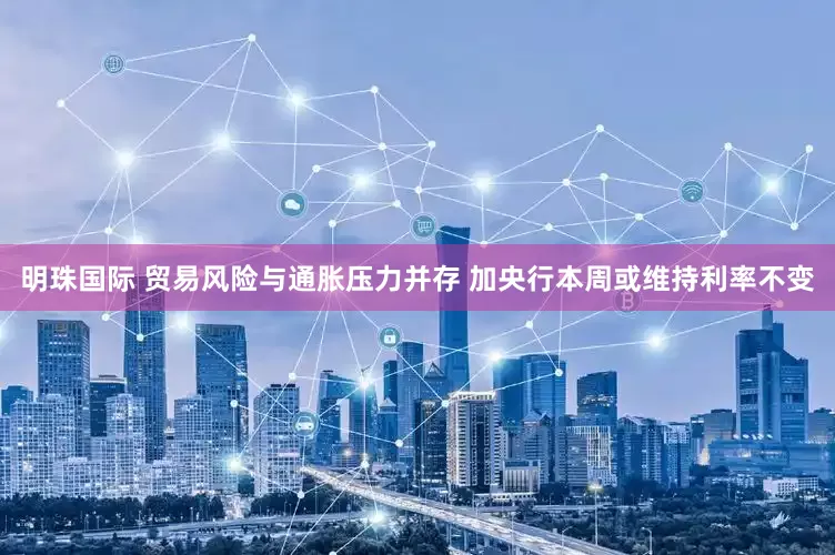 明珠国际 贸易风险与通胀压力并存 加央行本周或维持利率不变