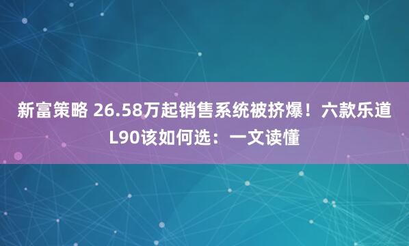 新富策略 26.58万起销售系统被挤爆！六款乐道L90该如何选：一文读懂