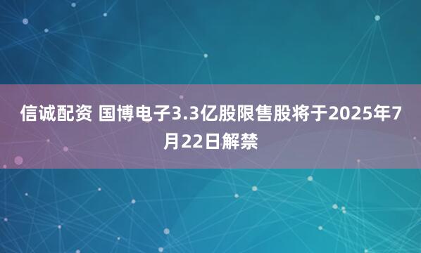 信诚配资 国博电子3.3亿股限售股将于2025年7月22日解禁