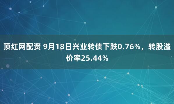顶红网配资 9月18日兴业转债下跌0.76%，转股溢价率25.44%