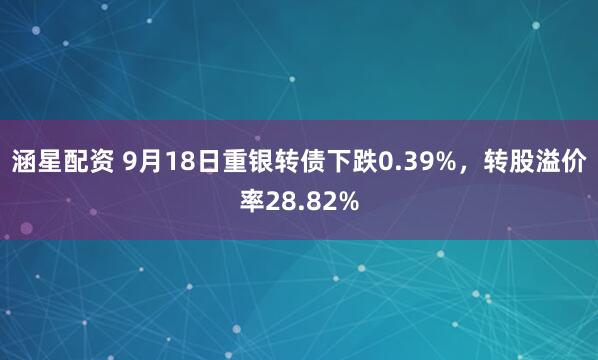 涵星配资 9月18日重银转债下跌0.39%，转股溢价率28.82%