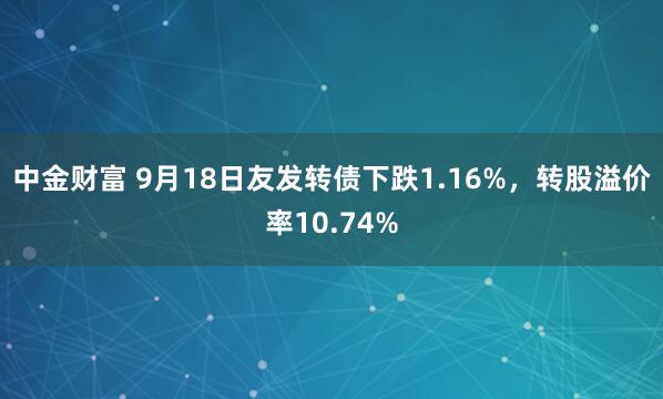 中金财富 9月18日友发转债下跌1.16%，转股溢价率10.74%