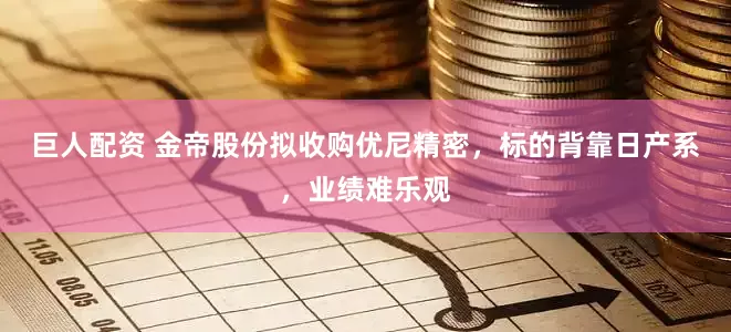 巨人配资 金帝股份拟收购优尼精密，标的背靠日产系，业绩难乐观