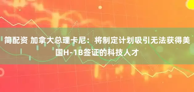 简配资 加拿大总理卡尼：将制定计划吸引无法获得美国H-1B签证的科技人才