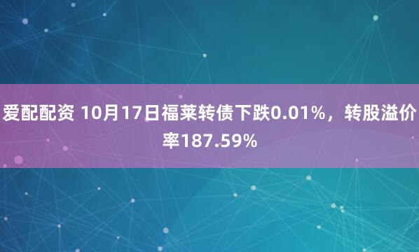 爱配配资 10月17日福莱转债下跌0.01%，转股溢价率187.59%