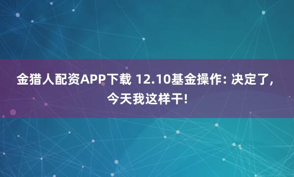 金猎人配资APP下载 12.10基金操作: 决定了, 今天我这样干!