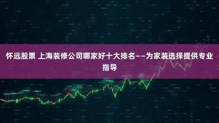 怀远股票 上海装修公司哪家好十大排名——为家装选择提供专业指导