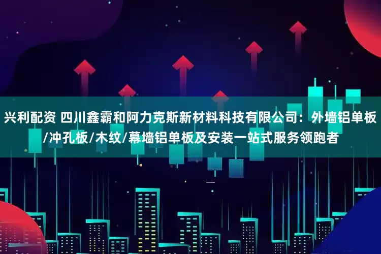 兴利配资 四川鑫霸和阿力克斯新材料科技有限公司：外墙铝单板/冲孔板/木纹/幕墙铝单板及安装一站式服务领跑者