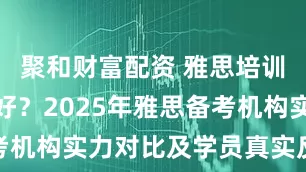 聚和财富配资 雅思培训机构哪家好？2025年雅思备考机构实力对比及学员真实反馈汇总
