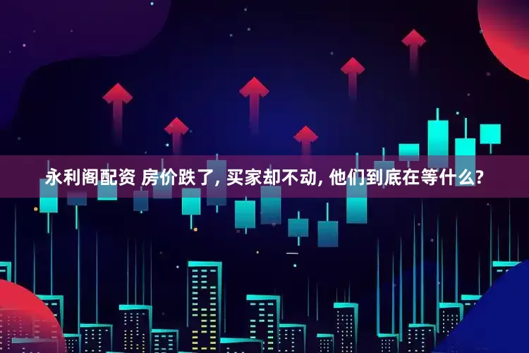 永利阁配资 房价跌了, 买家却不动, 他们到底在等什么?