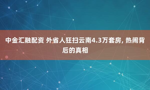 中金汇融配资 外省人狂扫云南4.3万套房, 热闹背后的真相