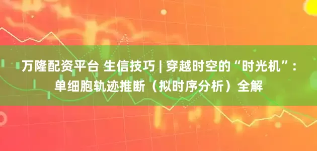 万隆配资平台 生信技巧 | 穿越时空的“时光机”：单细胞轨迹推断（拟时序分析）全解