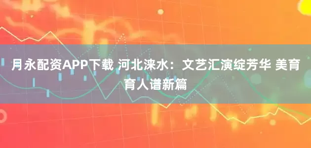 月永配资APP下载 河北涞水：文艺汇演绽芳华 美育育人谱新篇