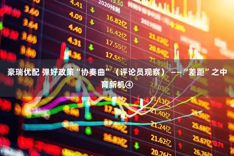 豪瑞优配 弹好政策“协奏曲”（评论员观察） ——“差距”之中育新机④