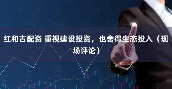 红和古配资 重视建设投资，也舍得生态投入（现场评论）