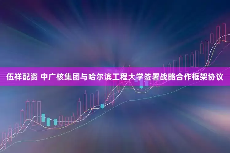 伍祥配资 中广核集团与哈尔滨工程大学签署战略合作框架协议