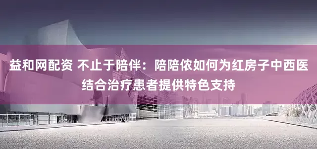 益和网配资 不止于陪伴：陪陪侬如何为红房子中西医结合治疗患者提供特色支持