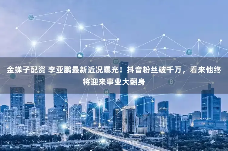 金蝉子配资 李亚鹏最新近况曝光！抖音粉丝破千万，看来他终将迎来事业大翻身