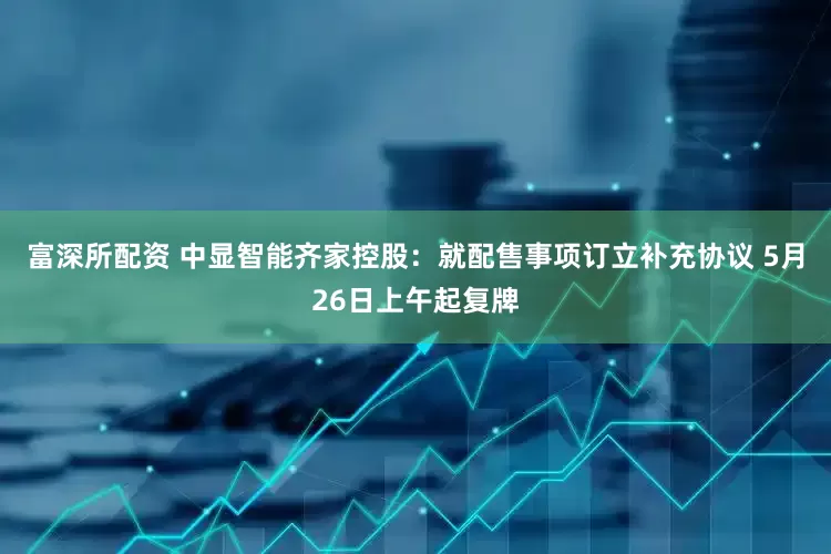富深所配资 中显智能齐家控股：就配售事项订立补充协议 5月26日上午起复牌